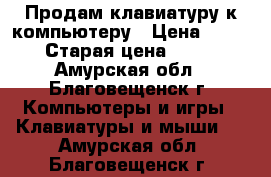 Продам клавиатуру к компьютеру › Цена ­ 600 › Старая цена ­ 900 - Амурская обл., Благовещенск г. Компьютеры и игры » Клавиатуры и мыши   . Амурская обл.,Благовещенск г.